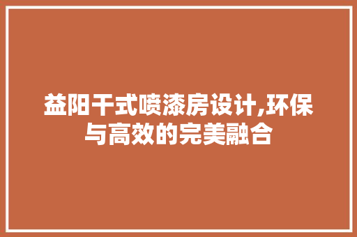 益阳干式喷漆房设计,环保与高效的完美融合
