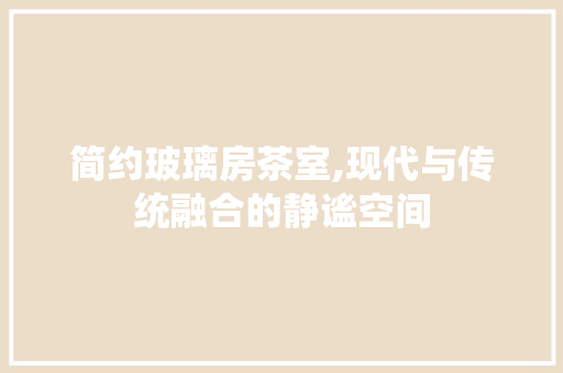 简约玻璃房茶室,现代与传统融合的静谧空间
