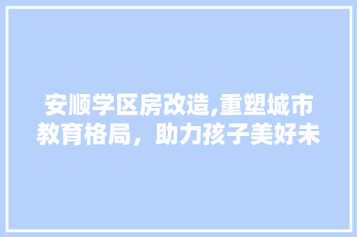 安顺学区房改造,重塑城市教育格局，助力孩子美好未来