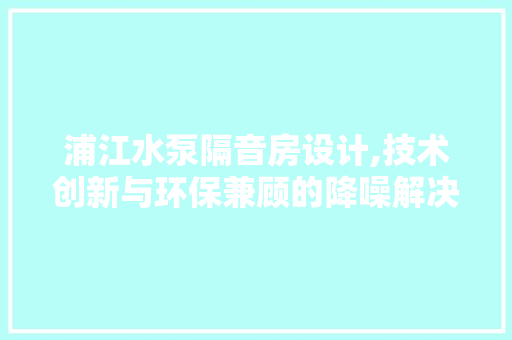 浦江水泵隔音房设计,技术创新与环保兼顾的降噪解决方法