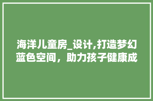 海洋儿童房_设计,打造梦幻蓝色空间，助力孩子健康成长