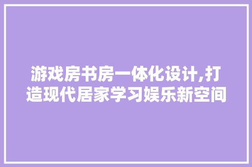 游戏房书房一体化设计,打造现代居家学习娱乐新空间