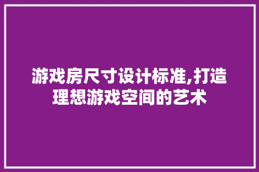 游戏房尺寸设计标准,打造理想游戏空间的艺术