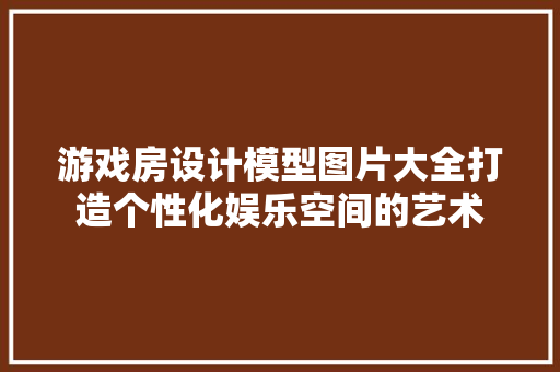 游戏房设计模型图片大全打造个性化娱乐空间的艺术