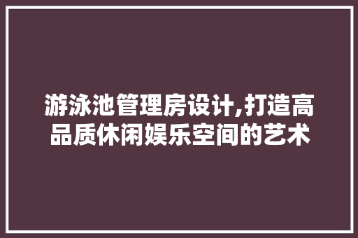 游泳池管理房设计,打造高品质休闲娱乐空间的艺术