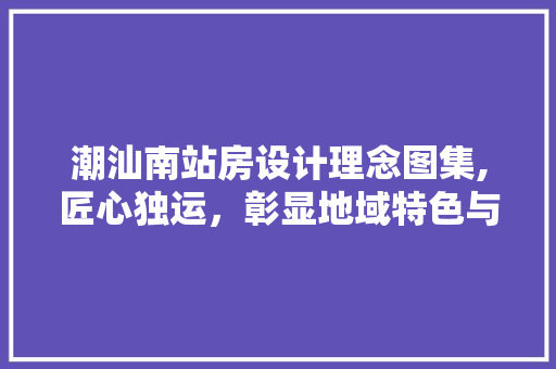 潮汕南站房设计理念图集,匠心独运，彰显地域特色与时代风貌