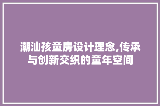 潮汕孩童房设计理念,传承与创新交织的童年空间
