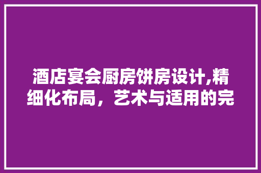 酒店宴会厨房饼房设计,精细化布局，艺术与适用的完美融合