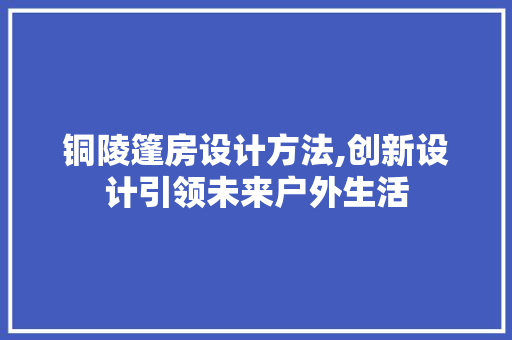 铜陵篷房设计方法,创新设计引领未来户外生活