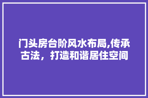 门头房台阶风水布局,传承古法,打造和谐居住空间 庭院装修 门头房台阶风水布局,传承古法,打造和谐居住空间 庭院装修