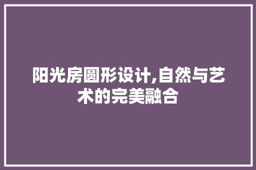 阳光房圆形设计,自然与艺术的完美融合