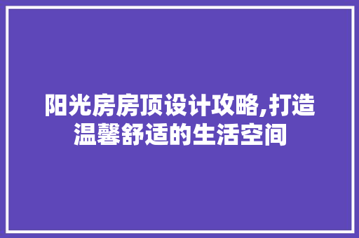 阳光房房顶设计攻略,打造温馨舒适的生活空间