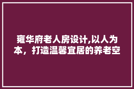 雍华府老人房设计,以人为本，打造温馨宜居的养老空间