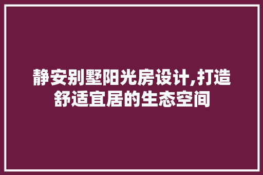 静安别墅阳光房设计,打造舒适宜居的生态空间