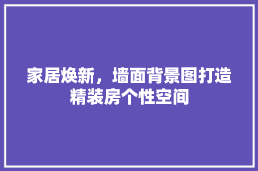 家居焕新，墙面背景图打造精装房个性空间