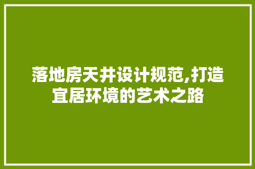 落地房天井设计规范,打造宜居环境的艺术之路