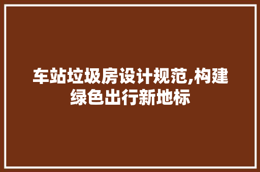 车站垃圾房设计规范,构建绿色出行新地标