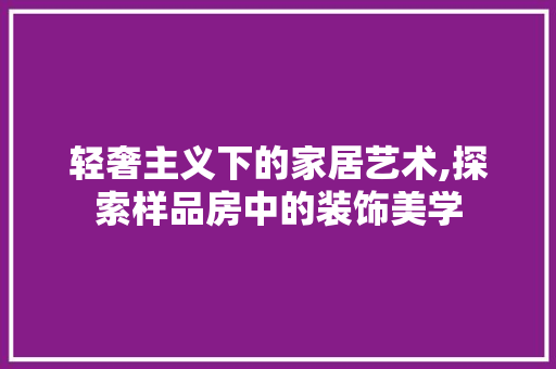 轻奢主义下的家居艺术,探索样品房中的装饰美学