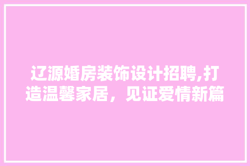 辽源婚房装饰设计招聘,打造温馨家居,见证爱情新篇章