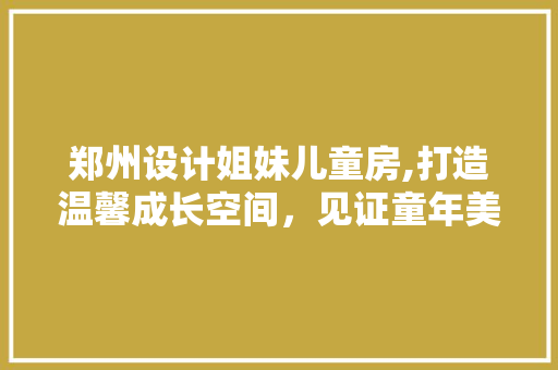 郑州设计姐妹儿童房,打造温馨成长空间，见证童年美好时光
