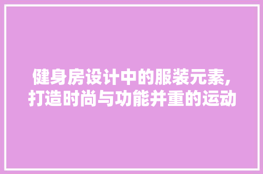 健身房设计中的服装元素,打造时尚与功能并重的运动空间