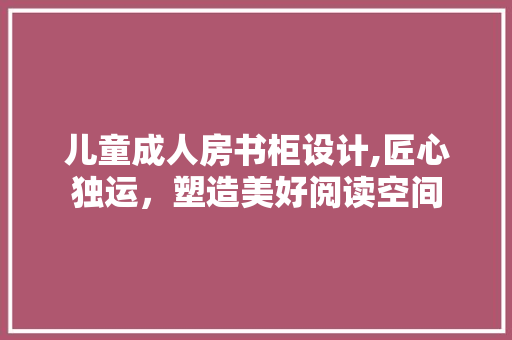 儿童成人房书柜设计,匠心独运，塑造美好阅读空间