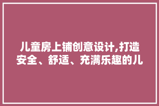 儿童房上铺创意设计,打造安全、舒适、充满乐趣的儿童空间 装修攻略
