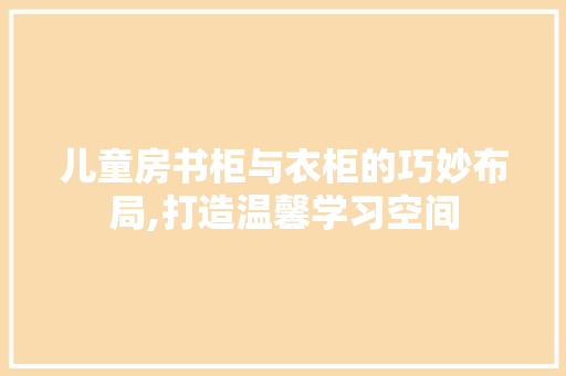 儿童房书柜与衣柜的巧妙布局,打造温馨学习空间 装修攻略