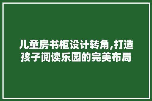 儿童房书柜设计转角,打造孩子阅读乐园的完美布局