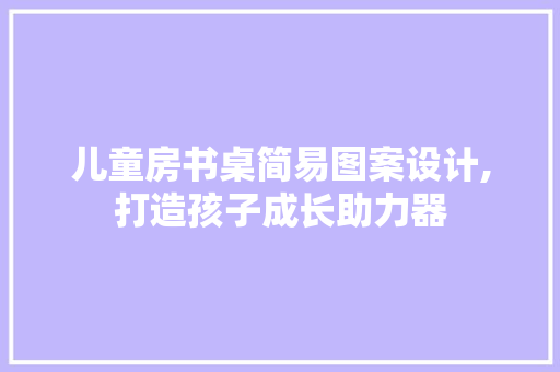 儿童房书桌简易图案设计,打造孩子成长助力器 装修攻略