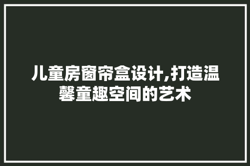 儿童房窗帘盒设计,打造温馨童趣空间的艺术