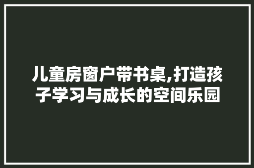 儿童房窗户带书桌,打造孩子学习与成长的空间乐园