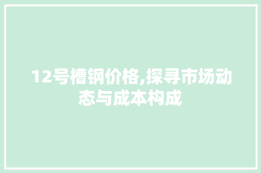 12号槽钢价格,探寻市场动态与成本构成