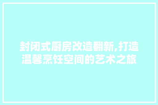 封闭式厨房改造翻新,打造温馨烹饪空间的艺术之旅