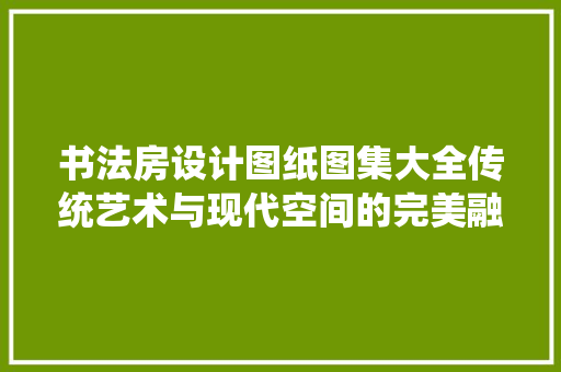 书法房设计图纸图集大全传统艺术与现代空间的完美融合