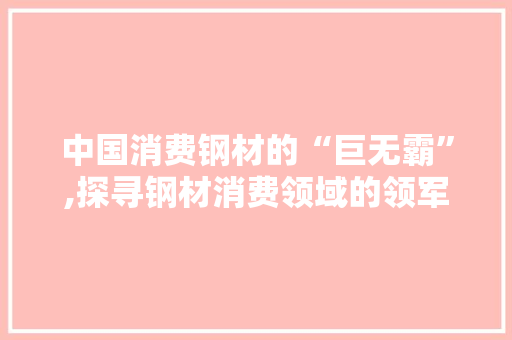 中国消费钢材的“巨无霸”,探寻钢材消费领域的领军者
