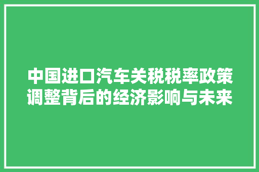 中国进口汽车关税税率政策调整背后的经济影响与未来展望