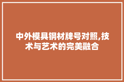中外模具钢材牌号对照,技术与艺术的完美融合
