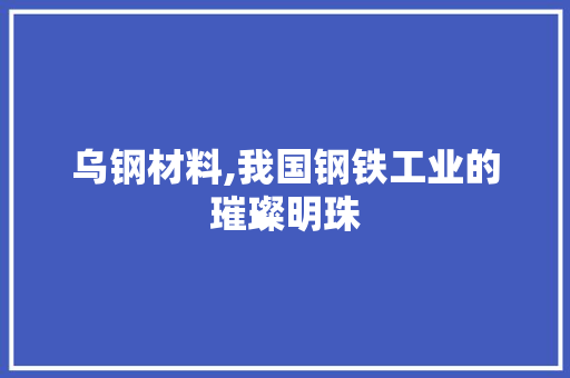 乌钢材料,我国钢铁工业的璀璨明珠