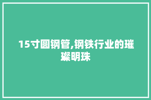 15寸圆钢管,钢铁行业的璀璨明珠