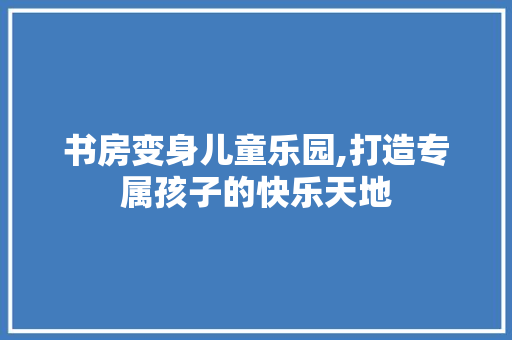 书房变身儿童乐园,打造专属孩子的快乐天地