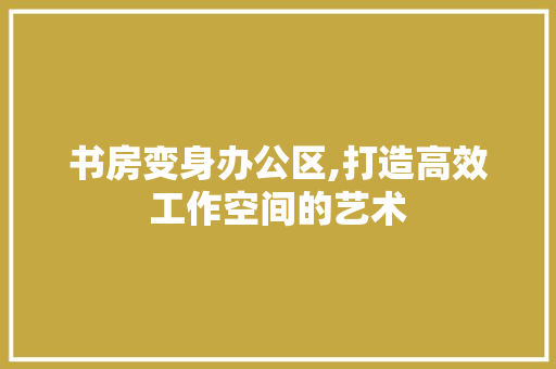 书房变身办公区,打造高效工作空间的艺术
