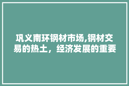 巩义南环钢材市场,钢材交易的热土，经济发展的重要引擎