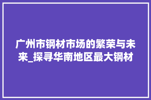 广州市钢材市场的繁荣与未来_探寻华南地区最大钢材交易枢纽