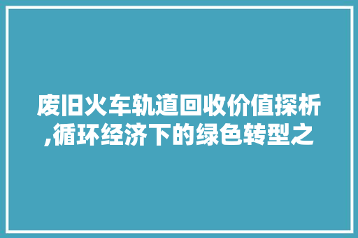 废旧火车轨道回收价值探析,循环经济下的绿色转型之路