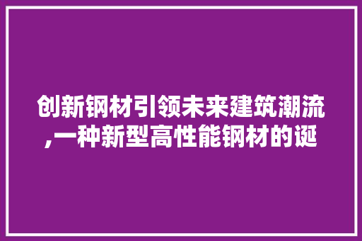 创新钢材引领未来建筑潮流,一种新型高性能钢材的诞生与影响 装修材料