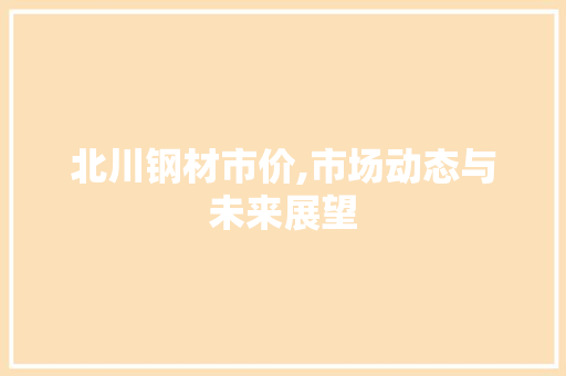 北川钢材市价,市场动态与未来展望 装修攻略 北川钢材市价,市场动态与未来展望 装修攻略