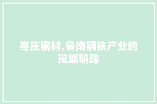 枣庄钢材,鲁南钢铁产业的璀璨明珠