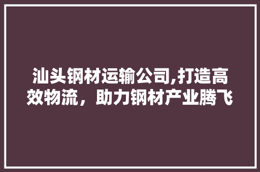汕头钢材运输公司,打造高效物流，助力钢材产业腾飞