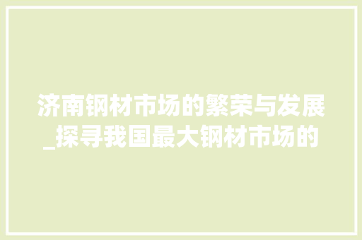济南钢材市场的繁荣与发展_探寻我国最大钢材市场的崛起之路